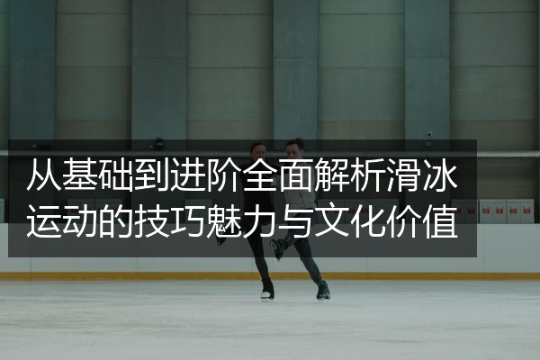 从基础到进阶全面解析滑冰运动的技巧魅力与文化价值