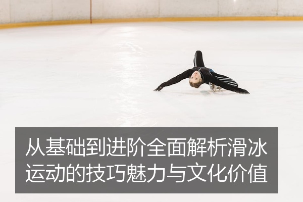 从基础到进阶全面解析滑冰运动的技巧魅力与文化价值