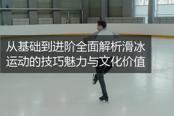 从基础到进阶全面解析滑冰运动的技巧魅力与文化价值