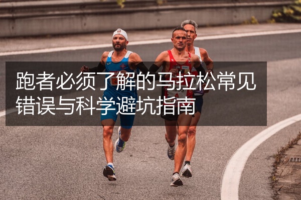 跑者必须了解的马拉松常见错误与科学避坑指南