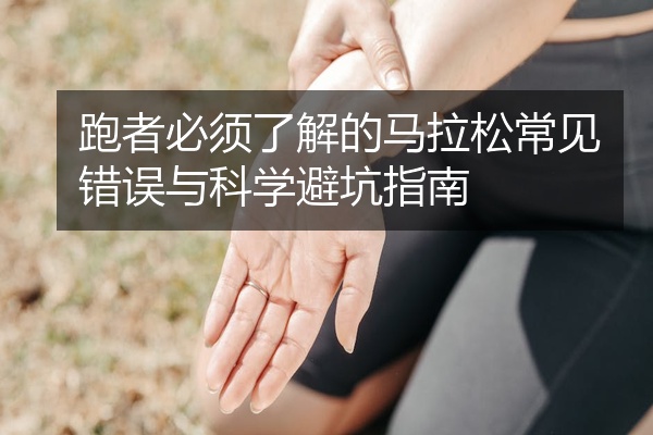 跑者必须了解的马拉松常见错误与科学避坑指南