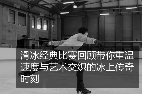 滑冰经典比赛回顾带你重温速度与艺术交织的冰上传奇时刻