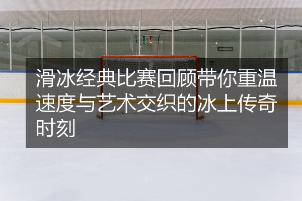 滑冰经典比赛回顾带你重温速度与艺术交织的冰上传奇时刻
