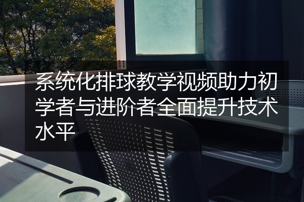 系统化排球教学视频助力初学者与进阶者全面提升技术水平