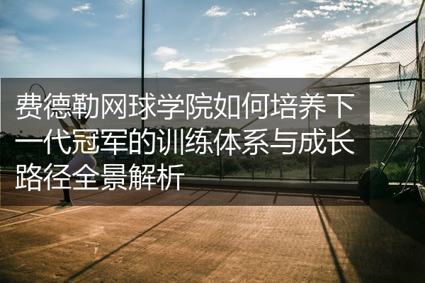 费德勒网球学院如何培养下一代冠军的训练体系与成长路径全景解析