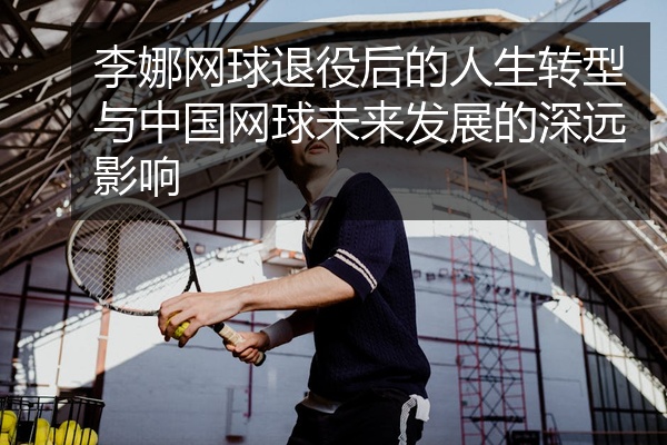 李娜网球退役后的人生转型与中国网球未来发展的深远影响