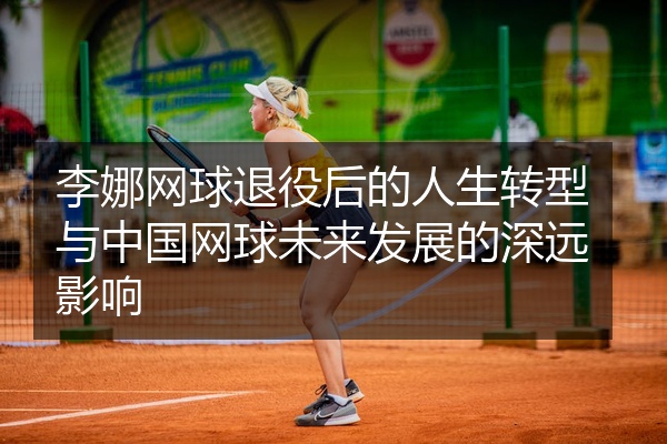 李娜网球退役后的人生转型与中国网球未来发展的深远影响