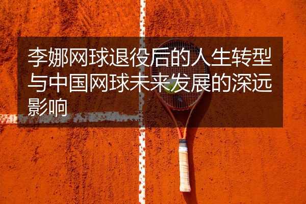 李娜网球退役后的人生转型与中国网球未来发展的深远影响