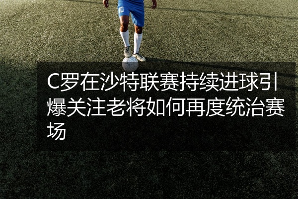 C罗在沙特联赛持续进球引爆关注老将如何再度统治赛场