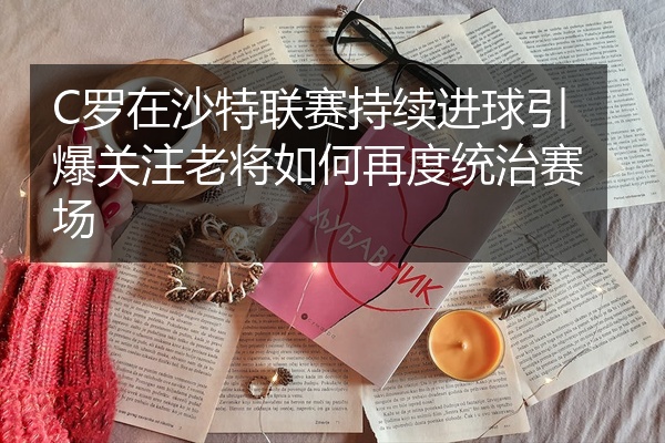 C罗在沙特联赛持续进球引爆关注老将如何再度统治赛场