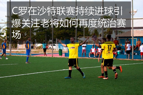 C罗在沙特联赛持续进球引爆关注老将如何再度统治赛场