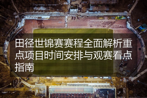 田径世锦赛赛程全面解析重点项目时间安排与观赛看点指南