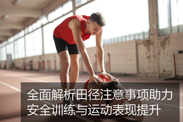 全面解析田径注意事项助力安全训练与运动表现提升