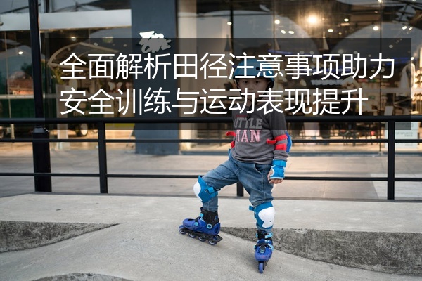 全面解析田径注意事项助力安全训练与运动表现提升