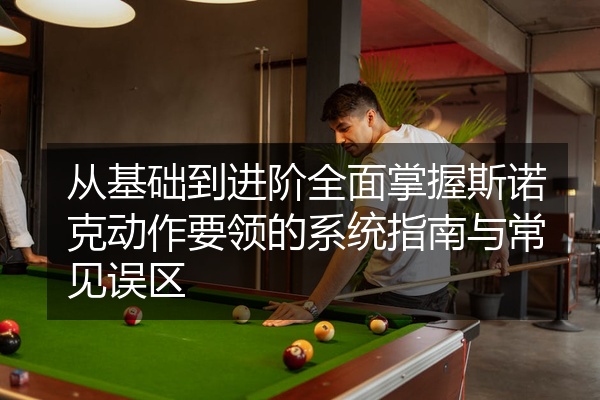 从基础到进阶全面掌握斯诺克动作要领的系统指南与常见误区