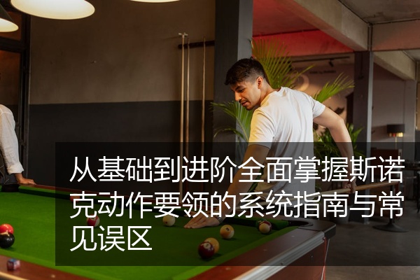 从基础到进阶全面掌握斯诺克动作要领的系统指南与常见误区