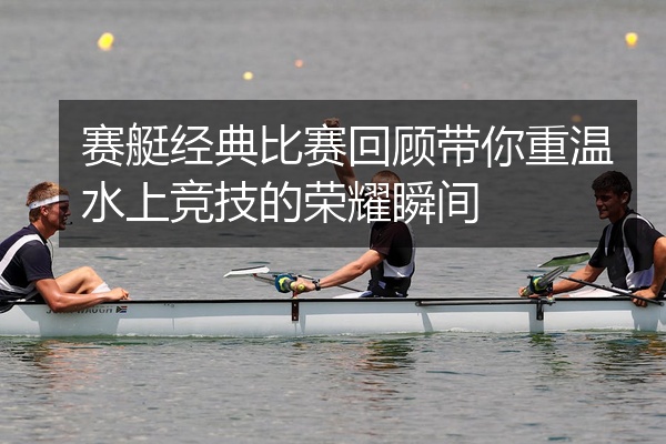 赛艇经典比赛回顾带你重温水上竞技的荣耀瞬间