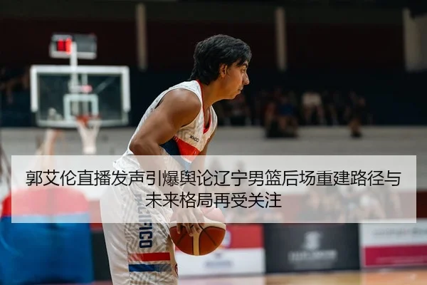 郭艾伦直播发声引爆舆论辽宁男篮后场重建路径与未来格局再受关注