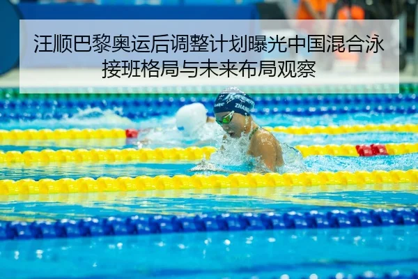 汪顺巴黎奥运后调整计划曝光中国混合泳接班格局与未来布局观察