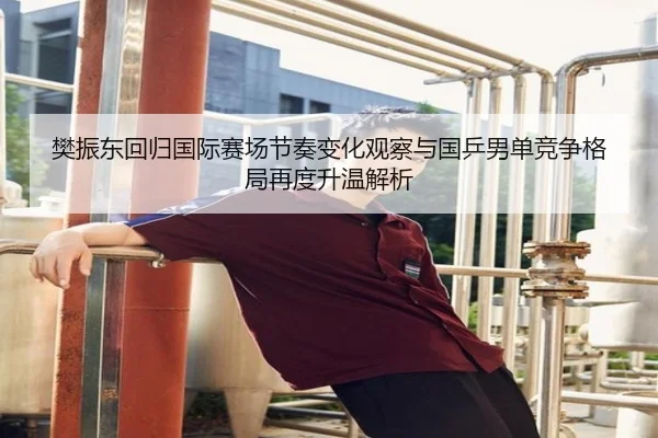 樊振东回归国际赛场节奏变化观察与国乒男单竞争格局再度升温解析