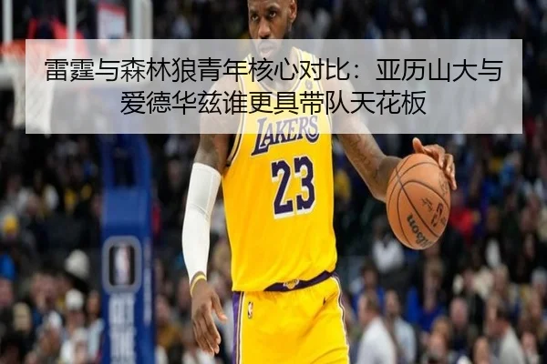 雷霆与森林狼青年核心对比：亚历山大与爱德华兹谁更具带队天花板 - kaiyun sports